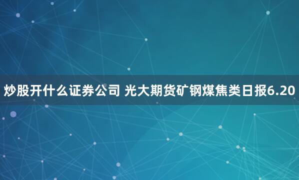 炒股开什么证券公司 光大期货矿钢煤焦类日报6.20