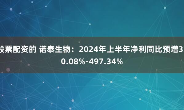 股票配资的 诺泰生物：2024年上半年净利同比预增330.08%-497.34%