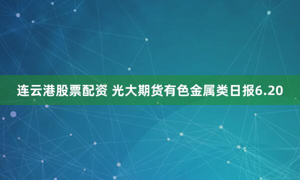 连云港股票配资 光大期货有色金属类日报6.20