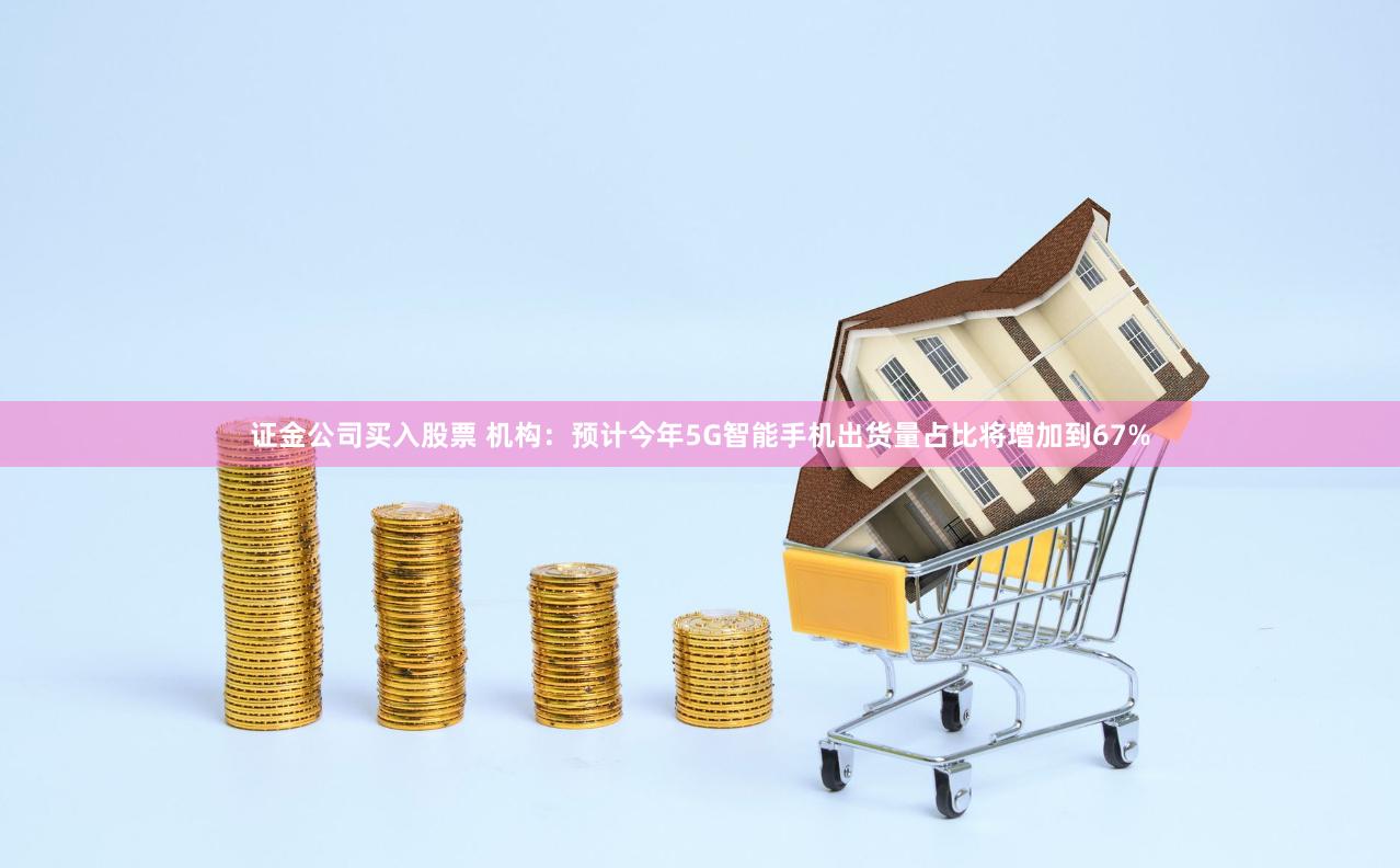 证金公司买入股票 机构：预计今年5G智能手机出货量占比将增加到67%