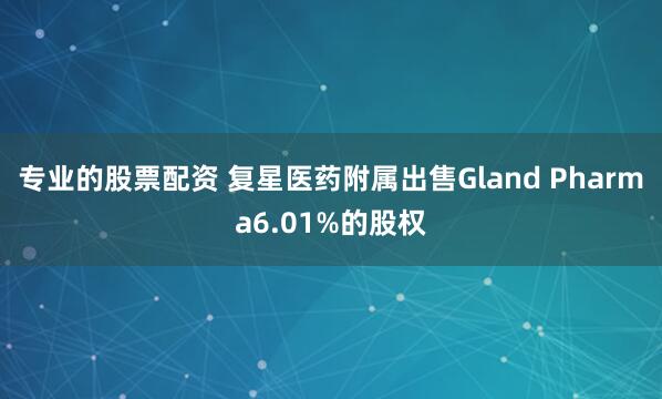 专业的股票配资 复星医药附属出售Gland Pharma6.01%的股权