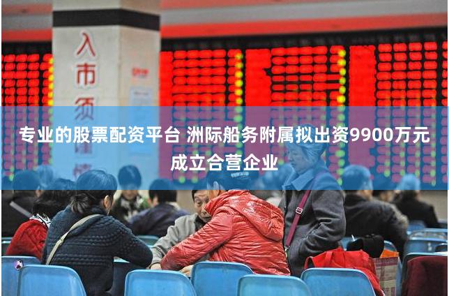 专业的股票配资平台 洲际船务附属拟出资9900万元成立合营企业