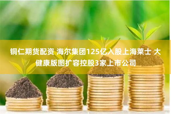 铜仁期货配资 海尔集团125亿入股上海莱士 大健康版图扩容控股3家上市公司