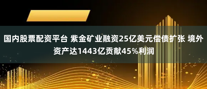 国内股票配资平台 紫金矿业融资25亿美元偿债扩张 境外资产达1443亿贡献45%利润