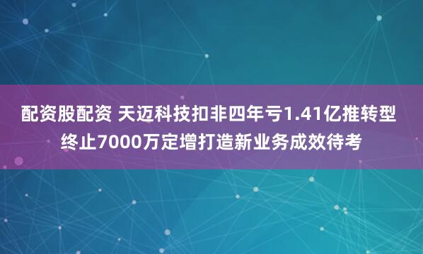 配资股配资 天迈科技扣非四年亏1.41亿推转型 终止7000万定增打造新业务成效待考