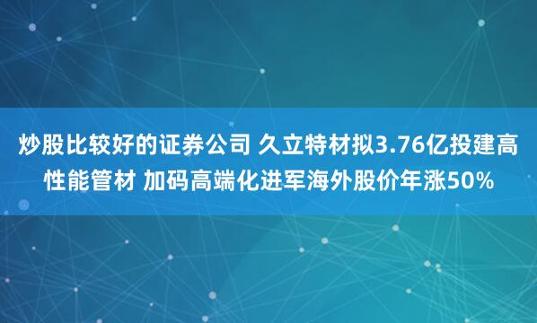 炒股比较好的证券公司 久立特材拟3.76亿投建高性能管材 加码高端化进军海外股价年涨50%
