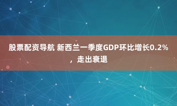 股票配资导航 新西兰一季度GDP环比增长0.2%，走出衰退