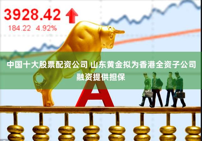 中国十大股票配资公司 山东黄金拟为香港全资子公司融资提供担保