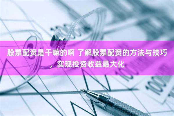 股票配资是干嘛的啊 了解股票配资的方法与技巧，实现投资收益最大化