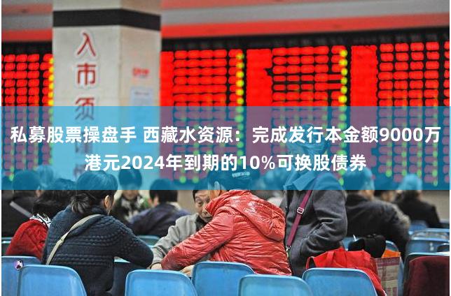 私募股票操盘手 西藏水资源：完成发行本金额9000万港元2024年到期的10%可换股债券