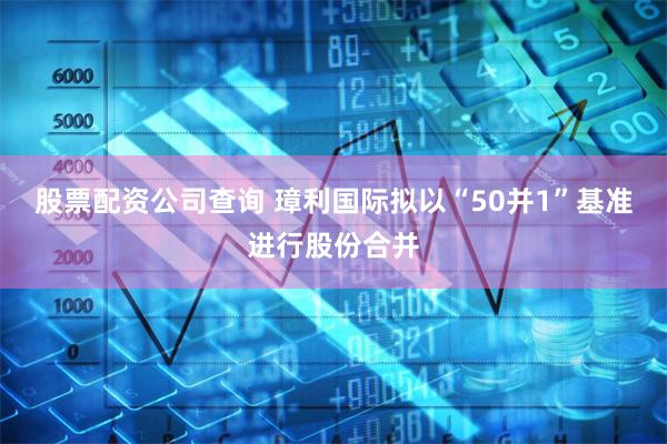 股票配资公司查询 璋利国际拟以“50并1”基准进行股份合并