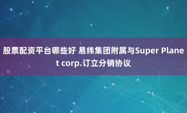 股票配资平台哪些好 易纬集团附属与Super Planet corp.订立分销协议