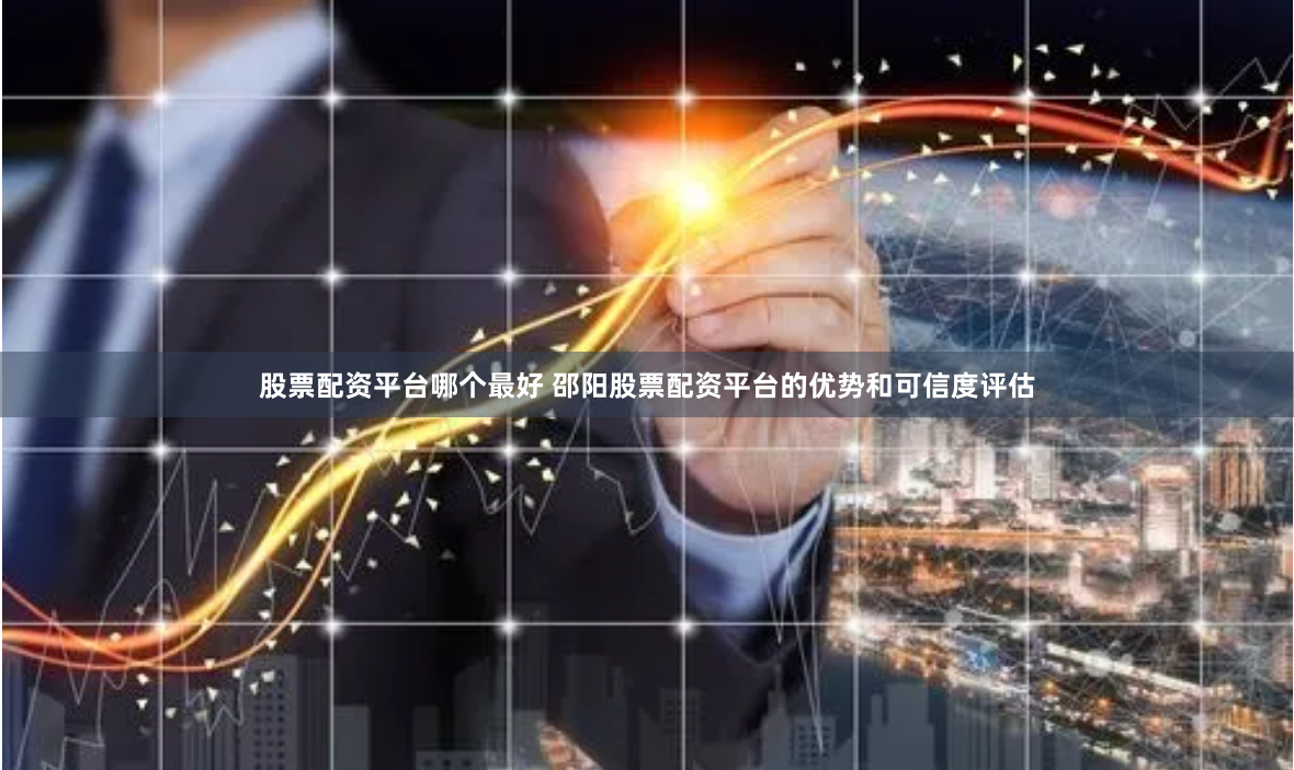 股票配资平台哪个最好 邵阳股票配资平台的优势和可信度评估