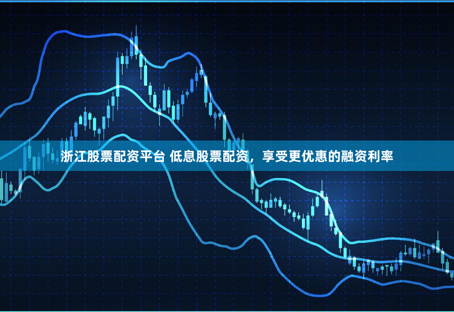 浙江股票配资平台 低息股票配资，享受更优惠的融资利率