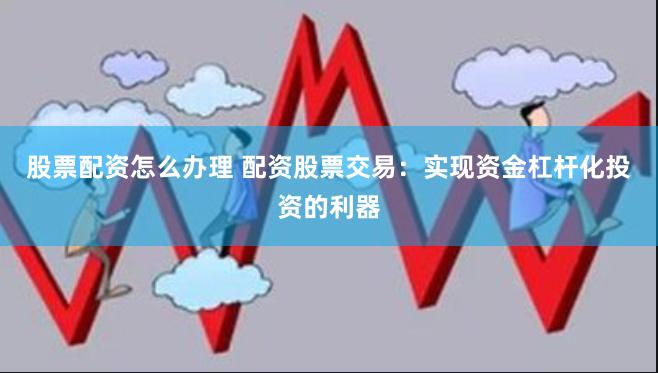 股票配资怎么办理 配资股票交易：实现资金杠杆化投资的利器