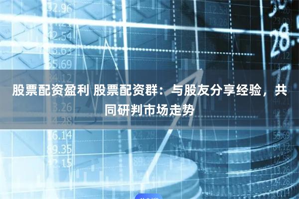 股票配资盈利 股票配资群：与股友分享经验，共同研判市场走势
