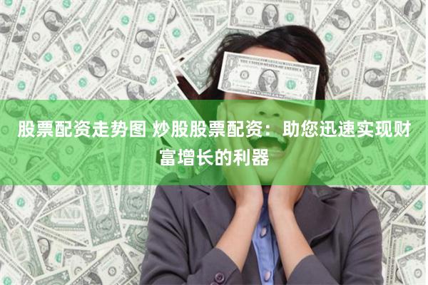 股票配资走势图 炒股股票配资：助您迅速实现财富增长的利器