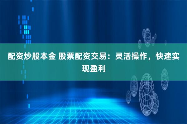 配资炒股本金 股票配资交易：灵活操作，快速实现盈利