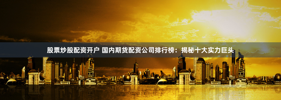 股票炒股配资开户 国内期货配资公司排行榜:揭秘十大实力巨头