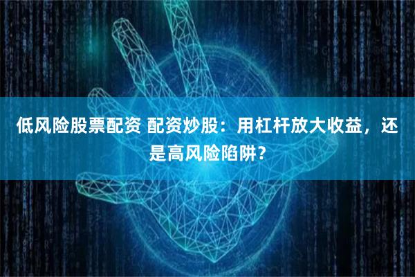 低风险股票配资 配资炒股：用杠杆放大收益，还是高风险陷阱？