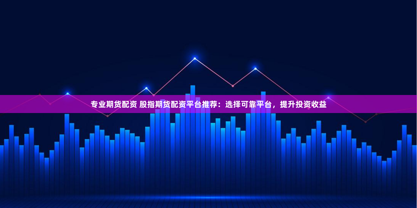 专业期货配资 股指期货配资平台推荐：选择可靠平台，提升投资收益