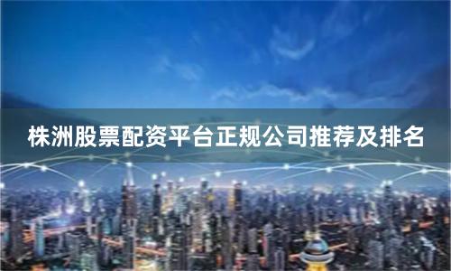 株洲股票配资平台正规公司推荐及排名